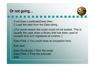 Or not going…

  if not Exec.LoadData(Data) then
  // Load the data from the Data string.
  { For some reason the script could not be loaded. This is
  usually the case when a library that has been used at
  compile time isn't registered at runtime. }
  Exec.Free; // You could raise an exception here.
  Exit; end;
  Exec.RunScript; // Run the script.
  Exec.Free; // Free the executer.
  end;
                                                              9
 