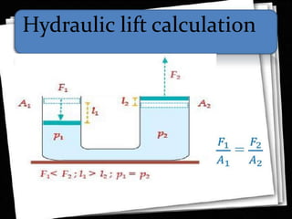 Hydraulic lift
• A multiplication of force can be achieved by the
application of fluid pressureaccording to Pascal's
principle, which for the two pistons implies
• P1 = P2This allows the lifting of a heavy load with a
small force, as in an auto hydraulic lift, but of course
there can be no multiplication of work, so in an ideal
case with no frictional loss:
• Winput = WoutputCalculation
 