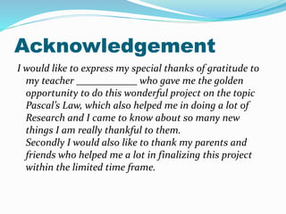 Index
• Acknowledgment
• Pascal’s Law
• Pascal’ Formula
• Variation of Pascal’ Law
• Using Pascal’s Law
• Applications
• Hydraulic Lift
• Hydraulic Brake
• Hydraulic Jack
• Hydraulic Pump
 