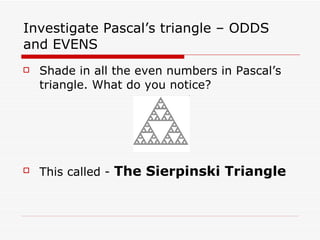 Investigate Pascal’s triangle – ODDS and EVENS Shade in all the even numbers in Pascal’s triangle. What do you notice? This called -  The Sierpinski Triangle 