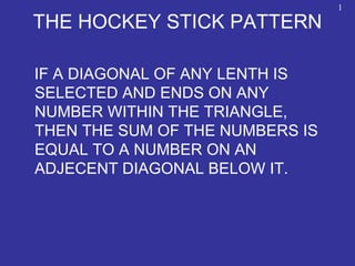 THE HOCKEY STICK PATTERN
IF A DIAGONAL OF ANY LENTH IS
SELECTED AND ENDS ON ANY
NUMBER WITHIN THE TRIANGLE,
THEN THE SUM OF THE NUMBERS IS
EQUAL TO A NUMBER ON AN
ADJECENT DIAGONAL BELOW IT.
1
 