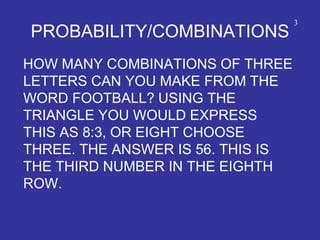 PROBABILITY/COMBINATIONS
HOW MANY COMBINATIONS OF THREE
LETTERS CAN YOU MAKE FROM THE
WORD FOOTBALL? USING THE
TRIANGLE YOU WOULD EXPRESS
THIS AS 8:3, OR EIGHT CHOOSE
THREE. THE ANSWER IS 56. THIS IS
THE THIRD NUMBER IN THE EIGHTH
ROW.
3
 
