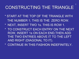 CONSTRUCTING THE TRIANGLE
* START AT THE TOP OF THE TRIANGLE WITH
THE NUMBER 1; THIS IS THE ZERO ROW.
* NEXT, INSERT TWO 1s. THIS IS ROW 1.
* TO CONSTRUCT EACH ENTRY ON THE NEXT
ROW, INSERT 1s ON EACH END,THEN ADD
THE TWO ENTRIES ABOVE IT TO THE LEFT
AND RIGHT (DIAGONAL TO IT).
* CONTINUE IN THIS FASHION INDEFINITELY.
1
 