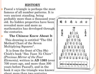 HISTORY
 Pascal s triangle is perhaps the most
famous of all number patterns. It is
very ancient standing, being
probably more than a thousand year
old. Its hidden properties have been
revealed more and more as
mathematics has developed through
the centuries.
 The Chinese Knew About It
This drawing is entitled "The Old
Method Chart of the Seven
Multiplying Squares".
It is from the front of Chu Shi-
Chieh's book "Ssu Yuan Yü Chien"
(Precious Mirror of the Four
Elements), written in AD 1303 (over
700 years ago, and more than 300
years before Pascal!), and in the
book it says the triangle was known
 