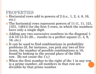PROPERTIES
 Horizontal rows add to powers of 2 (i.e., 1, 2, 4, 8, 16,
etc.)
 The horizontal rows represent powers of 11 (1, 11, 121,
1331, 14641) for the first 5 rows, in which the numbers
have only a single digit.
 Adding any two successive numbers in the diagonal 1-
3-6-10-15-21-28… results in a perfect square (1, 4, 9,
16, etc.)
 It can be used to find combinations in probability
problems (if, for instance, you pick any two of five
items, the number of possible combinations is 10,
found by looking in the second place of the fifth
row. Do not count the 1’s.)
 When the first number to the right of the 1 in any row
is a prime number, all numbers in that row are
divisible by that prime number
 