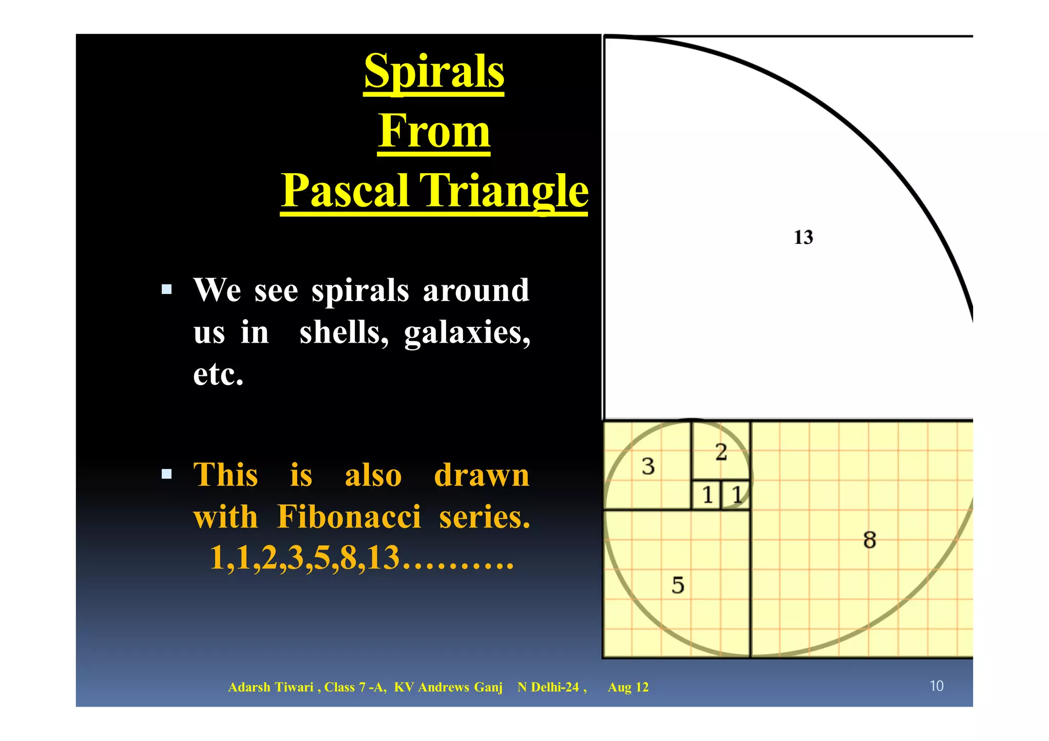 Spirals
                 From
            Pascal Triangle
 We see spirals around
  us in shells, galaxies,
  etc.

 This is also drawn
  with Fibonacci series.
   1,1,2,3,5,8,13……….


    Adarsh Tiwari , Class 7 -A, KV Andrews Ganj   N Delhi-24 ,   Aug 12   10
 
