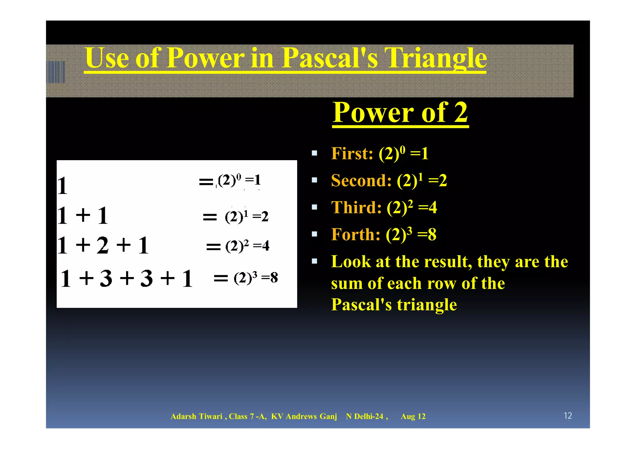 Use of Power in Pascal's Triangle
                                                Power of 2
                                            First: (2)0 =1
                                            Second: (2)1 =2
                                            Third: (2)2 =4
                                            Forth: (2)3 =8
                                            Look at the result, they are the
                                                sum of each row of the
                                                Pascal's triangle




       Adarsh Tiwari , Class 7 -A, KV Andrews Ganj   N Delhi-24 ,   Aug 12   12
 