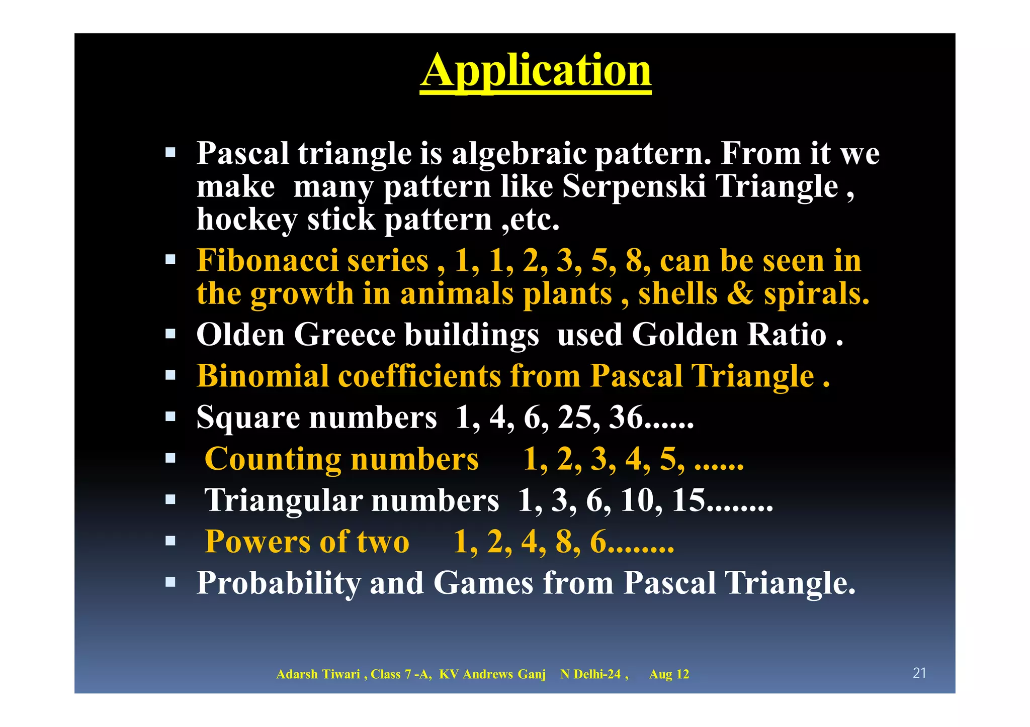 Application
 Pascal triangle is algebraic pattern. From it we
    make many pattern like Serpenski Triangle ,
    hockey stick pattern ,etc.
   Fibonacci series , 1, 1, 2, 3, 5, 8, can be seen in
    the growth in animals plants , shells & spirals.
   Olden Greece buildings used Golden Ratio .
   Binomial coefficients from Pascal Triangle .
   Square numbers 1, 4, 6, 25, 36......
    Counting numbers 1, 2, 3, 4, 5, ......
    Triangular numbers 1, 3, 6, 10, 15........
    Powers of two 1, 2, 4, 8, 6........
   Probability and Games from Pascal Triangle.

          Adarsh Tiwari , Class 7 -A, KV Andrews Ganj   N Delhi-24 ,   Aug 12   21
 