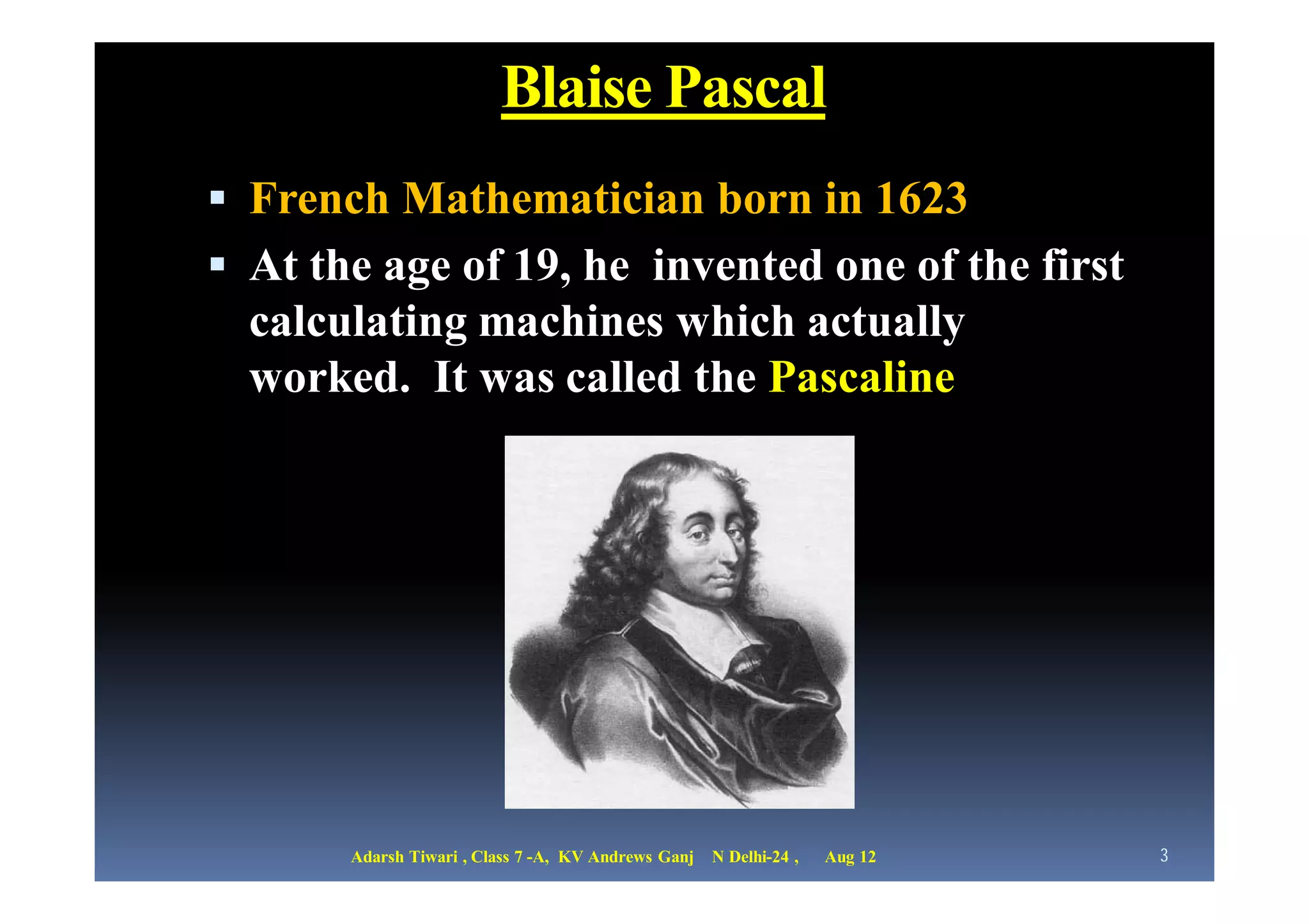 Blaise Pascal
 French Mathematician born in 1623
 At the age of 19, he invented one of the first
  calculating machines which actually
  worked. It was called the Pascaline




       Adarsh Tiwari , Class 7 -A, KV Andrews Ganj   N Delhi-24 ,   Aug 12   3
 