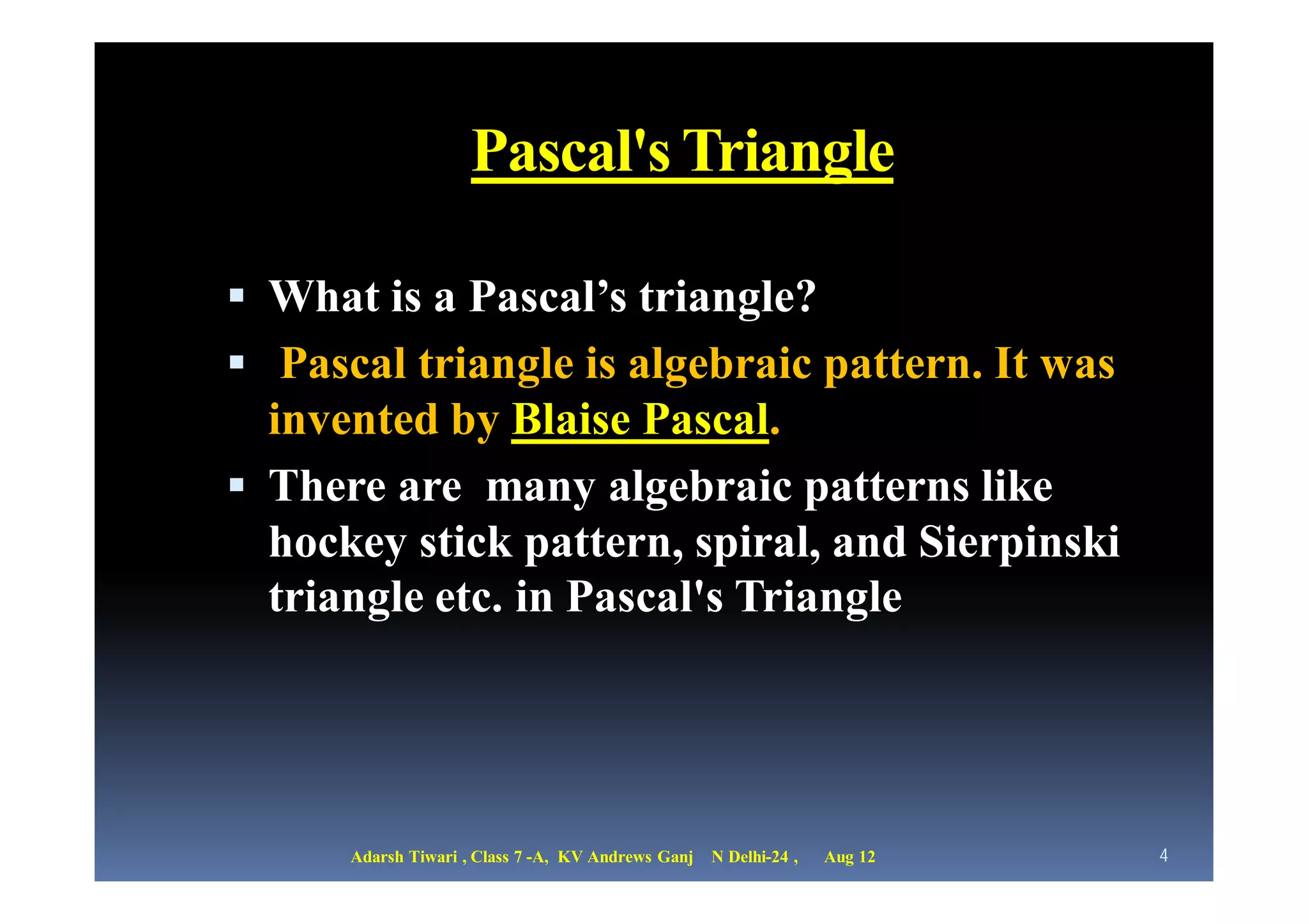 Pascal's Triangle

 What is a Pascal’s triangle?
 Pascal triangle is algebraic pattern. It was
  invented by Blaise Pascal.
 There are many algebraic patterns like
  hockey stick pattern, spiral, and Sierpinski
  triangle etc. in Pascal's Triangle




      Adarsh Tiwari , Class 7 -A, KV Andrews Ganj   N Delhi-24 ,   Aug 12   4
 