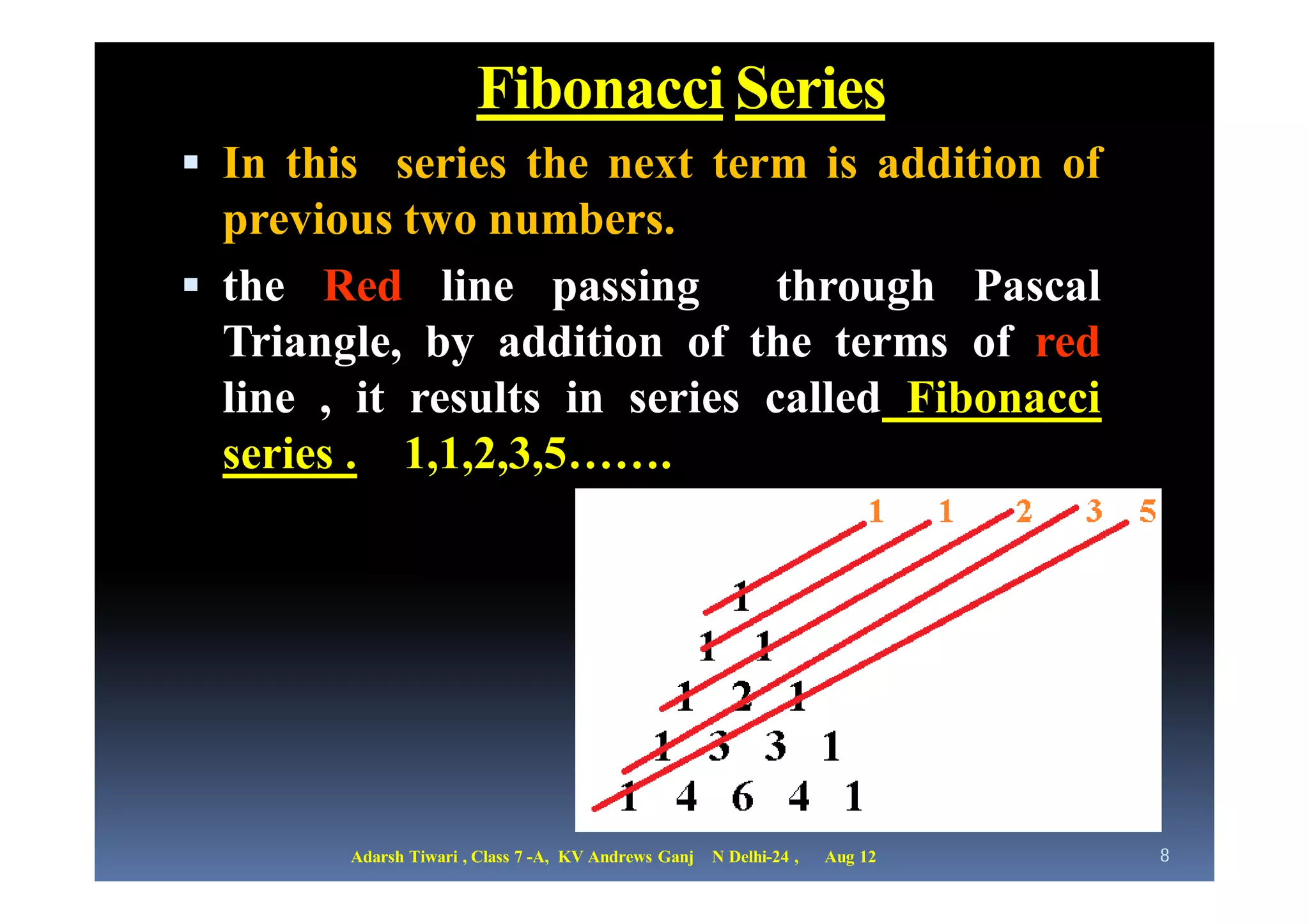 Fibonacci Series
 In this series the next term is addition of
  previous two numbers.
 the Red line passing         through Pascal
  Triangle, by addition of the terms of red
  line , it results in series called Fibonacci
  series . 1,1,2,3,5…….




        Adarsh Tiwari , Class 7 -A, KV Andrews Ganj   N Delhi-24 ,   Aug 12   8
 