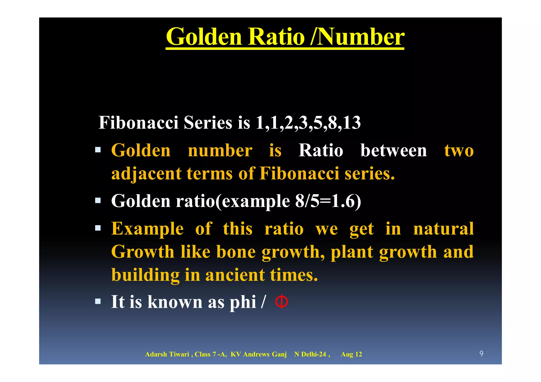 Golden Ratio /Number


 Fibonacci Series is 1,1,2,3,5,8,13
 Golden number is Ratio between two
  adjacent terms of Fibonacci series.
 Golden ratio(example 8/5=1.6)
 Example of this ratio we get in natural
  Growth like bone growth, plant growth and
  building in ancient times.
 It is known as phi / Φ

     Adarsh Tiwari , Class 7 -A, KV Andrews Ganj   N Delhi-24 ,   Aug 12   9
 