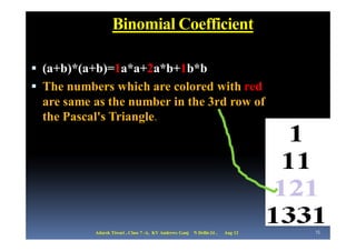 Binomial Coefficient

 (a+b)*(a+b)=1a*a+2a*b+1b*b
 The numbers which are colored with red
 are same as the number in the 3rd row of
 the Pascal's Triangle.




           Adarsh Tiwari , Class 7 -A, KV Andrews Ganj   N Delhi-24 ,   Aug 12   15
 