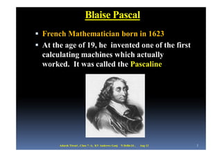 Blaise Pascal
 French Mathematician born in 1623
 At the age of 19, he invented one of the first
  calculating machines which actually
  worked. It was called the Pascaline




       Adarsh Tiwari , Class 7 -A, KV Andrews Ganj   N Delhi-24 ,   Aug 12   3
 