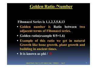Golden Ratio /Number


 Fibonacci Series is 1,1,2,3,5,8,13
 Golden number is Ratio between two
  adjacent terms of Fibonacci series.
 Golden ratio(example 8/5=1.6)
 Example of this ratio we get in natural
  Growth like bone growth, plant growth and
  building in ancient times.
 It is known as phi / Φ

     Adarsh Tiwari , Class 7 -A, KV Andrews Ganj   N Delhi-24 ,   Aug 12   9
 
