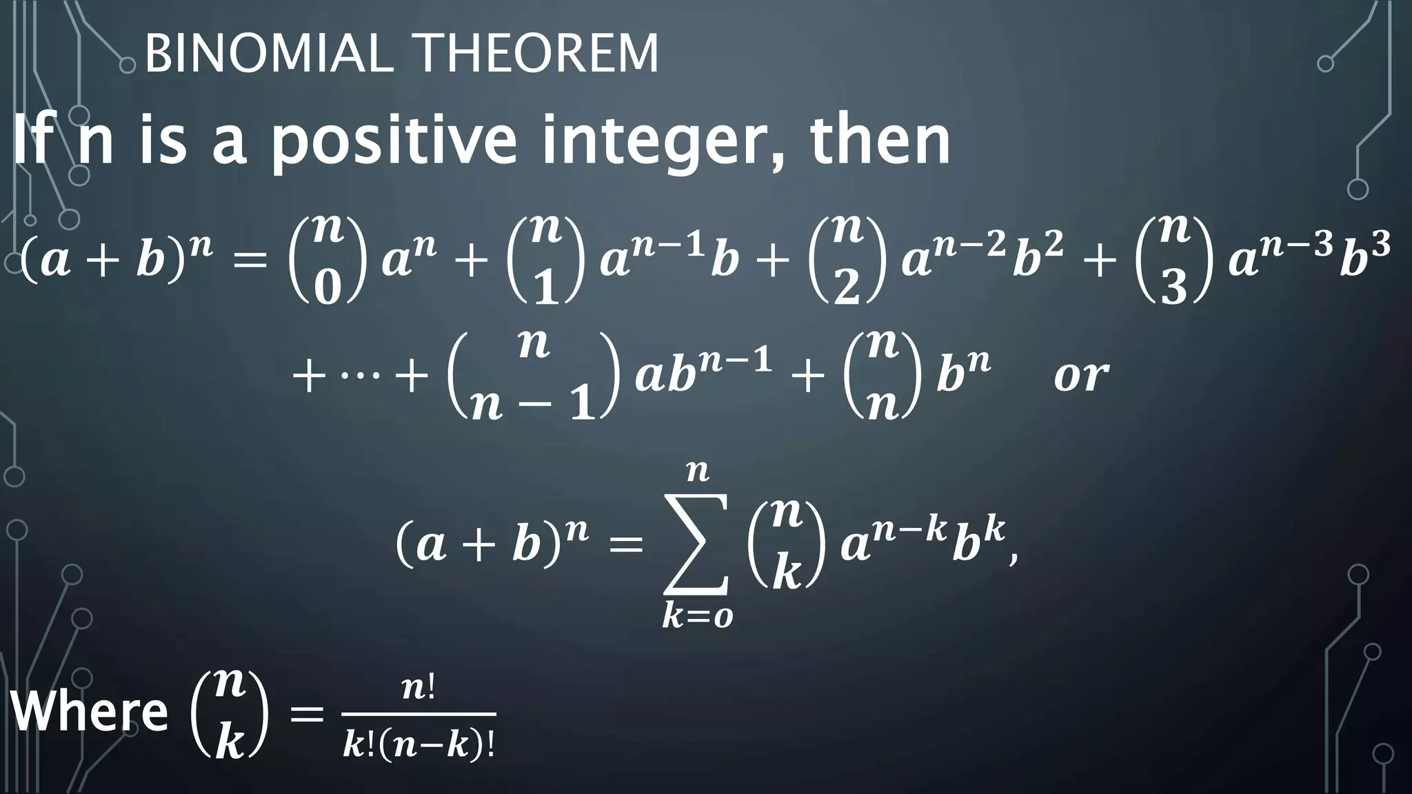 BINOMIAL THEOREM
If n is a positive integer, then
𝒂 + 𝒃 𝒏
=
𝒏
𝟎
𝒂 𝒏
+
𝒏
𝟏
𝒂 𝒏−𝟏
𝒃 +
𝒏
𝟐
𝒂 𝒏−𝟐
𝒃 𝟐
+
𝒏
𝟑
𝒂 𝒏−𝟑
𝒃 𝟑
+ ⋯ +
𝒏
𝒏 − 𝟏
𝒂𝒃 𝒏−𝟏
+
𝒏
𝒏
𝒃 𝒏
𝒐𝒓
𝒂 + 𝒃 𝒏
=
𝒌=𝒐
𝒏
𝒏
𝒌
𝒂 𝒏−𝒌
𝒃 𝒌
,
Where
𝒏
𝒌
=
𝒏!
𝒌! 𝒏−𝒌 !
 