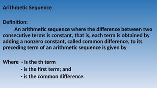 Arithmetic Sequence
Definition:
An arithmetic sequence where the difference between two
consecutive terms is constant, that is, each term is obtained by
adding a nonzero constant, called common difference, to its
preceding term of an arithmetic sequence is given by
Where - is the th term
- is the first term; and
- is the common difference.
 