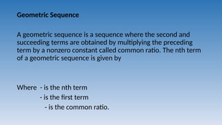 Geometric Sequence
A geometric sequence is a sequence where the second and
succeeding terms are obtained by multiplying the preceding
term by a nonzero constant called common ratio. The nth term
of a geometric sequence is given by
Where - is the nth term
- is the first term
- is the common ratio.
 