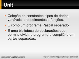 Unit Coleção de constantes, tipos de dados, variáveis, procedimentos e funções. É como um programa Pascal separado. É uma biblioteca de declarações que permite dividir o programa e compilá-lo em partes separadas. 