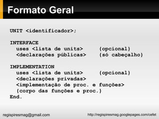 Formato Geral UNIT <identificador>; INTERFACE uses <lista de units>  {opcional} <declarações públicas>  {só cabeçalho} IMPLEMENTATION uses <lista de units>  {opcional} <declarações privadas> <implementação de proc. e funções> {corpo das funções e proc.} End. 