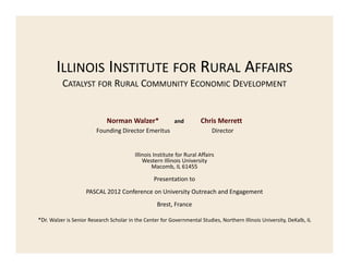 ILLINOIS INSTITUTE FOR RURAL AFFAIRS
CATALYST FOR RURAL COMMUNITY ECONOMIC DEVELOPMENT

Norman Walzer*         and 
Founding Director Emeritus             

Chris Merrett
Director

Illinois Institute for Rural Affairs
Western Illinois University
Macomb, IL 61455

Presentation to
PASCAL 2012 Conference on University Outreach and Engagement
Brest, France
*Dr. Walzer is Senior Research Scholar in the Center for Governmental Studies, Northern Illinois University, DeKalb, IL

 