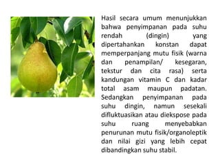 Hasil secara umum menunjukkan
bahwa penyimpanan pada suhu
rendah
(dingin)
yang
dipertahankan konstan dapat
memperpanjang mutu fisik (warna
dan
penampilan/
kesegaran,
tekstur dan cita rasa) serta
kandungan vitamin C dan kadar
total asam maupun padatan.
Sedangkan penyimpanan pada
suhu dingin, namun sesekali
difluktuasikan atau diekspose pada
suhu
ruang
menyebabkan
penurunan mutu fisik/organoleptik
dan nilai gizi yang lebih cepat
dibandingkan suhu stabil.

 