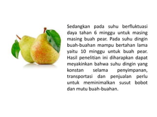 Sedangkan pada suhu berfluktuasi
daya tahan 6 minggu untuk masing
masing buah pear. Pada suhu dingin
buah-buahan mampu bertahan lama
yaitu 10 minggu untuk buah pear.
Hasil penelitian ini diharapkan dapat
meyakinkan bahwa suhu dingin yang
konstan
selama
penyimpanan,
transportasi dan penjualan perlu
untuk meminimalkan susut bobot
dan mutu buah-buahan.

 