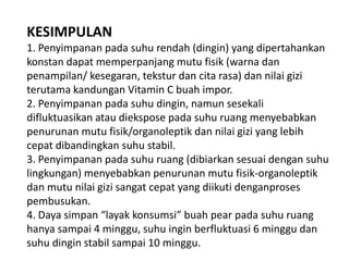 KESIMPULAN
1. Penyimpanan pada suhu rendah (dingin) yang dipertahankan
konstan dapat memperpanjang mutu fisik (warna dan
penampilan/ kesegaran, tekstur dan cita rasa) dan nilai gizi
terutama kandungan Vitamin C buah impor.
2. Penyimpanan pada suhu dingin, namun sesekali
difluktuasikan atau diekspose pada suhu ruang menyebabkan
penurunan mutu fisik/organoleptik dan nilai gizi yang lebih
cepat dibandingkan suhu stabil.
3. Penyimpanan pada suhu ruang (dibiarkan sesuai dengan suhu
lingkungan) menyebabkan penurunan mutu fisik-organoleptik
dan mutu nilai gizi sangat cepat yang diikuti denganproses
pembusukan.
4. Daya simpan “layak konsumsi” buah pear pada suhu ruang
hanya sampai 4 minggu, suhu ingin berfluktuasi 6 minggu dan
suhu dingin stabil sampai 10 minggu.

 