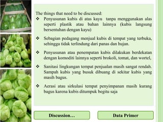 The things that need to be discussed:
 Penyusunan kubis di atas kayu tanpa menggunakan alas
seperti plastik atau bahan lainnya (kubis langsung
bersentuhan dengan kayu)
 Sebagian pedagang menjual kubis di tempat yang terbuka,
sehingga tidak terlindung dari panas dan hujan.
 Penyusunan atau penempatan kubis dilakukan berdekatan
dengan komoditi lainnya seperti brokoli, tomat, dan wortel,
 Sanitasi lingkungan tempat penjualan masih sangat rendah.
Sampah kubis yang busuk dibuang di sekitar kubis yang
masih bagus.
 Aerasi atau sirkulasi tempat penyimpanan masih kurang
bagus karena kubis ditumpuk begitu saja
Discussion… Data Primer
 