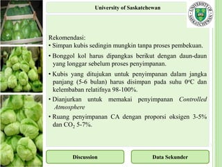 Rekomendasi:
• Simpan kubis sedingin mungkin tanpa proses pembekuan.
• Bonggol kol harus dipangkas berikut dengan daun-daun
yang longgar sebelum proses penyimpanan.
• Kubis yang ditujukan untuk penyimpanan dalam jangka
panjang (5-6 bulan) harus disimpan pada suhu 0oC dan
kelembaban relatifnya 98-100%.
• Dianjurkan untuk memakai penyimpanan Controlled
Atmosphere
• Ruang penyimpanan CA dengan proporsi oksigen 3-5%
dan CO2 5-7%.
Discussion Data Sekunder
University of Saskatchewan
 