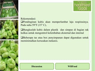 Discussion
Rekomendasi:
Pendinginan kubis akan memperlambat laju respirasinya.
Pada suhu 59°F (15° C),
Bungkuslah kubis dalam plastik dan simpan di bagian rak
kulkas untuk mengontrol kelembaban eksternal dan internal
Beberapa tas atau box penyimpanan dapat digunakan untuk
meminimalkan kerusakan mekanis.
WHFood
 