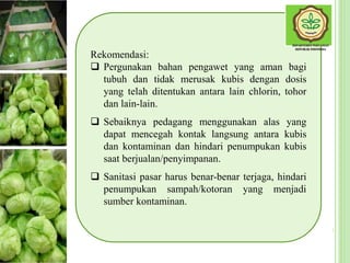 Rekomendasi:
 Pergunakan bahan pengawet yang aman bagi
tubuh dan tidak merusak kubis dengan dosis
yang telah ditentukan antara lain chlorin, tohor
dan lain-lain.
 Sebaiknya pedagang menggunakan alas yang
dapat mencegah kontak langsung antara kubis
dan kontaminan dan hindari penumpukan kubis
saat berjualan/penyimpanan.
 Sanitasi pasar harus benar-benar terjaga, hindari
penumpukan sampah/kotoran yang menjadi
sumber kontaminan.
 