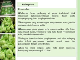Kesimpulan:
Sebagian besar pedagang di pasar tradisional tidak
melakukan perlakuan-perlakuan khusus dalam usaha
memperpanjang lama penyimpanan kubis.
Penanganan yang sembarangan menyebabkan susut jumlah,
mutu dan nilai ekonomi kubis.
Penanganan pasca panen perlu memperhatikan sifat kubis
yang mudah rusak, bentuknya yang bulat besar (voluminous),
suhu, serta kelembaban udara.
Sebagian besar kesalahan penyimpanan kubis oleh pedagang
yaitu terkait penyusunan, sanitasi, aerasi, suhu, dan
pencampuran dengan komoditi lain.
Rata-rata masa simpan kubis pada pasar tradisional
Peunayong hanya mencapai 2-3 hari.
Kesimpulan
 