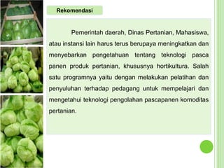 Pemerintah daerah, Dinas Pertanian, Mahasiswa,
atau instansi lain harus terus berupaya meningkatkan dan
menyebarkan pengetahuan tentang teknologi pasca
panen produk pertanian, khususnya hortikultura. Salah
satu programnya yaitu dengan melakukan pelatihan dan
penyuluhan terhadap pedagang untuk mempelajari dan
mengetahui teknologi pengolahan pascapanen komoditas
pertanian.
Rekomendasi
 