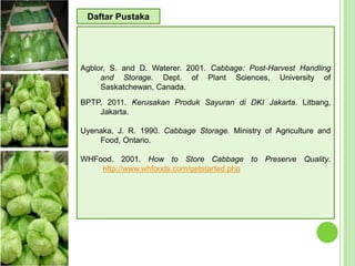 Agblor, S. and D. Waterer. 2001. Cabbage: Post-Harvest Handling
and Storage. Dept. of Plant Sciences, University of
Saskatchewan, Canada.
BPTP. 2011. Kerusakan Produk Sayuran di DKI Jakarta. Litbang,
Jakarta.
Uyenaka, J. R. 1990. Cabbage Storage. Ministry of Agriculture and
Food, Ontario.
WHFood. 2001. How to Store Cabbage to Preserve Quality.
http://www.whfoods.com/getstarted.php
Daftar Pustaka
 