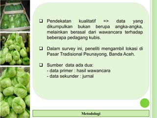  Pendekatan kualitatif => data yang
dikumpulkan bukan berupa angka-angka,
melainkan berasal dari wawancara terhadap
beberapa pedagang kubis.
 Dalam survey ini, peneliti mengambil lokasi di
Pasar Tradisional Peunayong, Banda Aceh.
 Sumber data ada dua:
- data primer : hasil wawancara
- data sekunder : jurnal
Metodologi
 