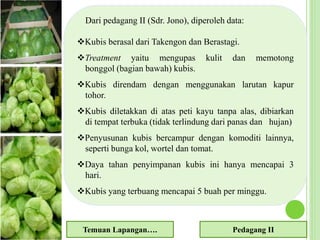 Dari pedagang II (Sdr. Jono), diperoleh data:
Kubis berasal dari Takengon dan Berastagi.
Treatment yaitu mengupas kulit dan memotong
bonggol (bagian bawah) kubis.
Kubis direndam dengan menggunakan larutan kapur
tohor.
Kubis diletakkan di atas peti kayu tanpa alas, dibiarkan
di tempat terbuka (tidak terlindung dari panas dan hujan)
Penyusunan kubis bercampur dengan komoditi lainnya,
seperti bunga kol, wortel dan tomat.
Daya tahan penyimpanan kubis ini hanya mencapai 3
hari.
Kubis yang terbuang mencapai 5 buah per minggu.
Temuan Lapangan…. Pedagang II
 