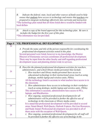 B. Indicate the federal, state, local and other sources of funds used to help
ensure that students have access to technology and ensure that teachers are
prepared to integrate technology effectively into curricula and instruction
*The technology plan stated that all items listed above would be funded with
local dollars
D. Attach a copy of the board approval for this technology plan. Be sure it
includes the budget for the first year of this plan.
*This information was not provided.
Page # VII. PROFESSIONAL DEVELOPMENT
20
A. Provide the name and title of the person responsible for coordinating the
professional development activities noted in this plan.
Several personnel were listed, however to my knowledge, the District
Director of Elementary services coordinates all professional development.
There may be input from the other faculty and staff regarding professional
development issues and planning district-wide in-services.
20
B. Describe the planned professional development activities for teachers,
administrators, and school library media personnel that include:
1. How teachers and library media personnel have access to
educational technology in their instructional areas (such as using
desktops, mobile laptop and wireless units, PDAs).
All the technology listed is accurate to what teachers have access to in
the classroom.
2. How administrators have access to technology in their workplace
(such as using desktops, mobile laptop and wireless units, PDAs).
This information is accurate, administrators have access to PCs,
laptops, and Blackberries.
3. How ongoing, sustained professional development for all
administrators will be provided to further the effective use of
technology in the classroom or library media center.
It is stated that professional development will be provided in several
areas: Smart Board, Web Quests, Outlook Express, On-Line Resources,
and Study Island. Professional development was provided in all of
these areas with the exception of Web Quests.
4. How ongoing, sustained professional development for all staff will
be provided to further the effective use of technology in the
20
20
20
20
10
 