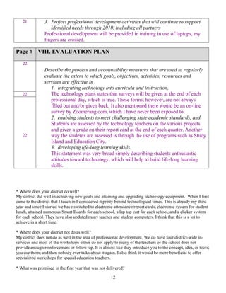 21 J. Project professional development activities that will continue to support
identified needs through 2010, including all partners
Professional development will be provided in training in use of laptops, my
fingers are crossed.
Page # VIII. EVALUATION PLAN
22
Describe the process and accountability measures that are used to regularly
evaluate the extent to which goals, objectives, activities, resources and
services are effective in
1. integrating technology into curricula and instruction,
The technology plans states that surveys will be given at the end of each
professional day, which is true. These forms, however, are not always
filled out and/or given back. It also mentioned there would be an on-line
survey by Zoomerang.com, which I have never been exposed to.
2. enabling students to meet challenging state academic standards, and
Students are assessed by the technology teachers on the various projects
and given a grade on their report card at the end of each quarter. Another
way the students are assessed is through the use of programs such as Study
Island and Education City.
3. developing life-long learning skills.
This statement was very broad simply describing students enthusiastic
attitudes toward technology, which will help to build life-long learning
skills.
22
22
* Where does your district do well?
My district did well in achieving new goals and attaining and upgrading technology equipment. When I first
came to the district that I teach in I considered it pretty behind technological times. This is already my third
year and since I started we have switched to electronic attendance/report cards, electronic system for student
lunch, attained numerous Smart Boards for each school, a lap top cart for each school, and a clicker system
for each school. They have also updated many teacher and student computers. I think that this is a lot to
achieve in a short time.
* Where does your district not do as well?
My district does not do as well in the area of professional development. We do have four district-wide in-
services and most of the workshops either do not apply to many of the teachers or the school does not
provide enough reinforcement or follow-up. It is almost like they introduce you to the concept, idea, or tools;
you use them; and then nobody ever talks about it again. I also think it would be more beneficial to offer
specialized workshops for special education teachers.
* What was promised in the first year that was not delivered?
12
 