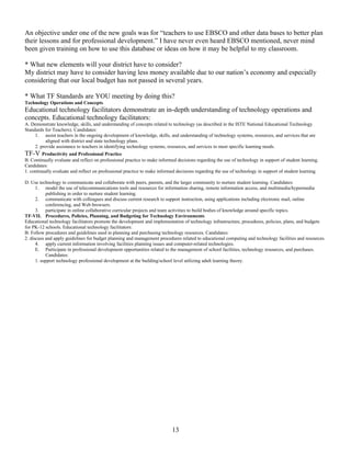 An objective under one of the new goals was for “teachers to use EBSCO and other data bases to better plan
their lessons and for professional development.” I have never even heard EBSCO mentioned, never mind
been given training on how to use this database or ideas on how it may be helpful to my classroom.
* What new elements will your district have to consider?
My district may have to consider having less money available due to our nation’s economy and especially
considering that our local budget has not passed in several years.
* What TF Standards are YOU meeting by doing this?
Technology Operations and Concepts
Educational technology facilitators demonstrate an in-depth understanding of technology operations and
concepts. Educational technology facilitators:
A. Demonstrate knowledge, skills, and understanding of concepts related to technology (as described in the ISTE National Educational Technology
Standards for Teachers). Candidates:
1. assist teachers in the ongoing development of knowledge, skills, and understanding of technology systems, resources, and services that are
aligned with district and state technology plans.
2. provide assistance to teachers in identifying technology systems, resources, and services to meet specific learning needs.
TF-V Productivity and Professional Practice
B. Continually evaluate and reflect on professional practice to make informed decisions regarding the use of technology in support of student learning.
Candidates:
1. continually evaluate and reflect on professional practice to make informed decisions regarding the use of technology in support of student learning.
D. Use technology to communicate and collaborate with peers, parents, and the larger community to nurture student learning. Candidates:
1. model the use of telecommunications tools and resources for information sharing, remote information access, and multimedia/hypermedia
publishing in order to nurture student learning.
2. communicate with colleagues and discuss current research to support instruction, using applications including electronic mail, online
conferencing, and Web browsers.
3. participate in online collaborative curricular projects and team activities to build bodies of knowledge around specific topics.
TF-VII. Procedures, Policies, Planning, and Budgeting for Technology Environments
Educational technology facilitators promote the development and implementation of technology infrastructure, procedures, policies, plans, and budgets
for PK-12 schools. Educational technology facilitators:
B: Follow procedures and guidelines used in planning and purchasing technology resources. Candidates:
2. discuss and apply guidelines for budget planning and management procedures related to educational computing and technology facilities and resources.
4. apply current information involving facilities planning issues and computer-related technologies.
E. Participate in professional development opportunities related to the management of school facilities, technology resources, and purchases.
Candidates:
1. support technology professional development at the building/school level utilizing adult learning theory.
13
 