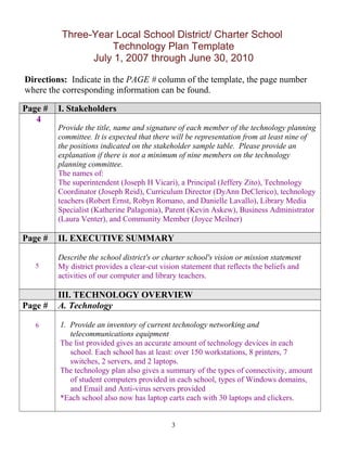 Three-Year Local School District/ Charter School
Technology Plan Template
July 1, 2007 through June 30, 2010
Directions: Indicate in the PAGE # column of the template, the page number
where the corresponding information can be found.
Page # I. Stakeholders
4
Provide the title, name and signature of each member of the technology planning
committee. It is expected that there will be representation from at least nine of
the positions indicated on the stakeholder sample table. Please provide an
explanation if there is not a minimum of nine members on the technology
planning committee.
The names of:
The superintendent (Joseph H Vicari), a Principal (Jeffery Zito), Technology
Coordinator (Joseph Reid), Curriculum Director (DyAnn DeClerico), technology
teachers (Robert Ernst, Robyn Romano, and Danielle Lavallo), Library Media
Specialist (Katherine Palagonia), Parent (Kevin Askew), Business Administrator
(Laura Venter), and Community Member (Joyce Meilner)
Page # II. EXECUTIVE SUMMARY
5
Describe the school district's or charter school's vision or mission statement
My district provides a clear-cut vision statement that reflects the beliefs and
activities of our computer and library teachers.
III. TECHNOLOGY OVERVIEW
Page # A. Technology
6 1. Provide an inventory of current technology networking and
telecommunications equipment
The list provided gives an accurate amount of technology devices in each
school. Each school has at least: over 150 workstations, 8 printers, 7
switches, 2 servers, and 2 laptops.
The technology plan also gives a summary of the types of connectivity, amount
of student computers provided in each school, types of Windows domains,
and Email and Anti-virus servers provided
*Each school also now has laptop carts each with 30 laptops and clickers.
3
 