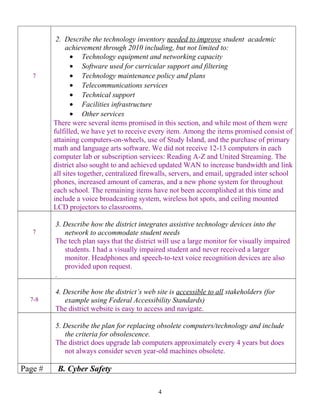 7
2. Describe the technology inventory needed to improve student academic
achievement through 2010 including, but not limited to:
• Technology equipment and networking capacity
• Software used for curricular support and filtering
• Technology maintenance policy and plans
• Telecommunications services
• Technical support
• Facilities infrastructure
• Other services
There were several items promised in this section, and while most of them were
fulfilled, we have yet to receive every item. Among the items promised consist of
attaining computers-on-wheels, use of Study Island, and the purchase of primary
math and language arts software. We did not receive 12-13 computers in each
computer lab or subscription services: Reading A-Z and United Streaming. The
district also sought to and achieved updated WAN to increase bandwidth and link
all sites together, centralized firewalls, servers, and email, upgraded inter school
phones, increased amount of cameras, and a new phone system for throughout
each school. The remaining items have not been accomplished at this time and
include a voice broadcasting system, wireless hot spots, and ceiling mounted
LCD projectors to classrooms.
7
3. Describe how the district integrates assistive technology devices into the
network to accommodate student needs
The tech plan says that the district will use a large monitor for visually impaired
students. I had a visually impaired student and never received a larger
monitor. Headphones and speech-to-text voice recognition devices are also
provided upon request.
.
7-8
4. Describe how the district’s web site is accessible to all stakeholders (for
example using Federal Accessibility Standards)
The district website is easy to access and navigate.
5. Describe the plan for replacing obsolete computers/technology and include
the criteria for obsolescence.
The district does upgrade lab computers approximately every 4 years but does
not always consider seven year-old machines obsolete.
Page # B. Cyber Safety
4
 