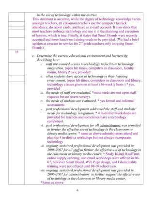 in the use of technology within the district.
This statement is accurate, while the degree of technology knowledge varies
amongst teachers, all classroom teachers use the computer to track
attendance, do report cards, and have an e-mail account. It also states that
most teachers embrace technology and use it in the planning and execution
of lessons, which is true. Finally, it states that Smart Boards were recently
acquired and more hands-on training needs to be provided. (We had a brief
session at a recent in-service for 2nd
grade teachers only on using Smart
Boards).
c. Determine the current educational environment and barriers by
describing how:
i. staff are assured access to technology to facilitate technology
integration, (open lab times, computers in classroom, faculty
rooms, library)* yes, provided
ii. often students have access to technology in their learning
environment, (open lab times, computers in classroom and library,
technology classes given on at least a bi-weekly basis ) * yes,
provided
iii. the needs of staff are evaluated, *most needs are met upon staff
requests but no recent surveys
iv. the needs of students are evaluated, * yes formal and informal
assessments
v. past professional development addressed the staff and students'
needs for technology integration, * 4 in-district workshops are
provided for teachers and sometimes have a technology
component.
vi. past professional development for all administrators was provided
to further the effective use of technology in the classroom or
library media center, * same as above administrators attend and
plan the 4 in-district workshops but not always incorporate
technology
vii. ongoing, sustained professional development was provided in
2006-2007 for all staff to further the effective use of technology in
the classroom or library media center, * Study Island, RealTime,
online supply ordering, and email workshops were offered in 06-
07, however Smart Board, Web Page design, and Filamentality
training were not offered until 08-09 school year.
viii. ongoing, sustained professional development was provided in
2006-2007 for administrators to further support the effective use
of technology in the classroom or library media center,
*Same as above
10
6
 