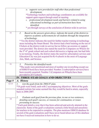ix. supports were provided for staff other than professional
development,
*Technology teachers and technology coordinators are available for
support upon request through email or meeting
x. professional development needs and barriers related to using
educational technology as part of instruction have been
identified.
* yes through surveys at the conclusion of district-wide in-services
11 2. Based on the answers given above, indicate the needs of the district to
improve academic achievement for all students through the integration
of technology.
* Yes the district indicates the need for further teacher training in technology
areas including the Smart Board. The district had a brief training on the use of
Clickers at the district-wide in-service but no follow up sessions or support
were provided. The district also stated the need for Computers on Wheels for
the 5th
-6th
grade school and each school did receive a laptop cart, but had little
to no training. Finally, the district states the need for subscription services and
Education City was just acquired for K-4 schools in the areas of Language
Arts, Math, and Science.
11 3. Prioritize the identified needs
*The needs were prioritized and most of number one (everything except use
of EBSCO host) have been provided. Number 2 (subscription services) have
been recently acquired. Number 3 (Computers on Wheels) have been
provided in all 4 schools.
IV. THREE-YEAR GOALS AND OBJECTIVES
Page # A. History
12-13 1. List the goals from the 2004-07 plan.
*14 goals were listed, each with 2 accompanying objectives. Most of the goals
sounded realistic but some seemed like they would be hard to attain, especially
back in 2004-2007.
2. Evaluate each goal from the previous plan, in one or two sentences,
detailing each goal's success, or reasons for continuation, or issues
preventing its success.
* Each goal details a way that it has been achieved and actively attained in the
classroom. Some of the goal's evaluations seemed a little broad and unrealistic
for teachers to be expected to complete. The plan mentions EBSCO database In
several of the goal evaluations and I have never heard about use of this database
nor have I received instruction in how to do so.
14
7
 