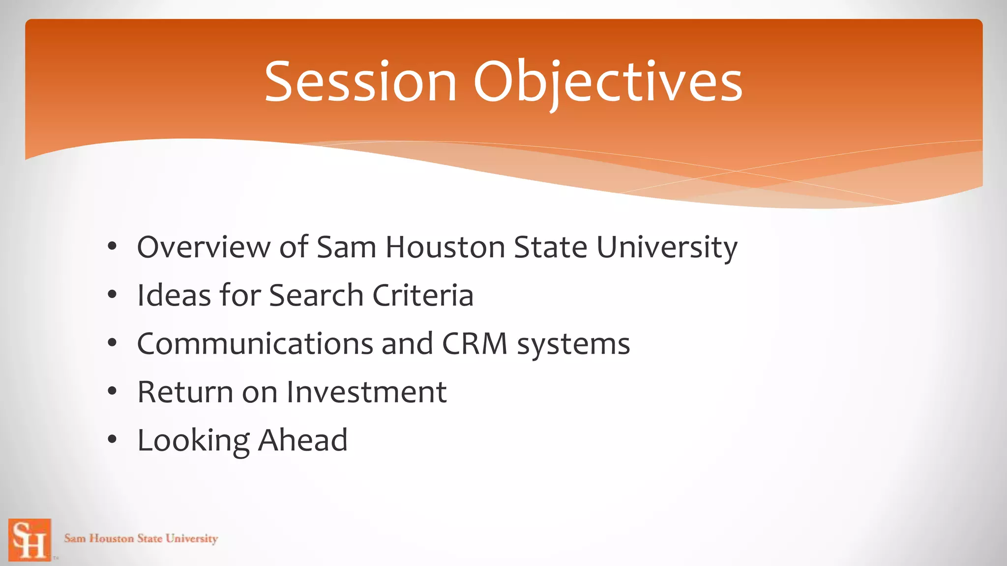 • Overview of Sam Houston State University
• Ideas for Search Criteria
• Communications and CRM systems
• Return on Investment
• Looking Ahead
Session Objectives
 