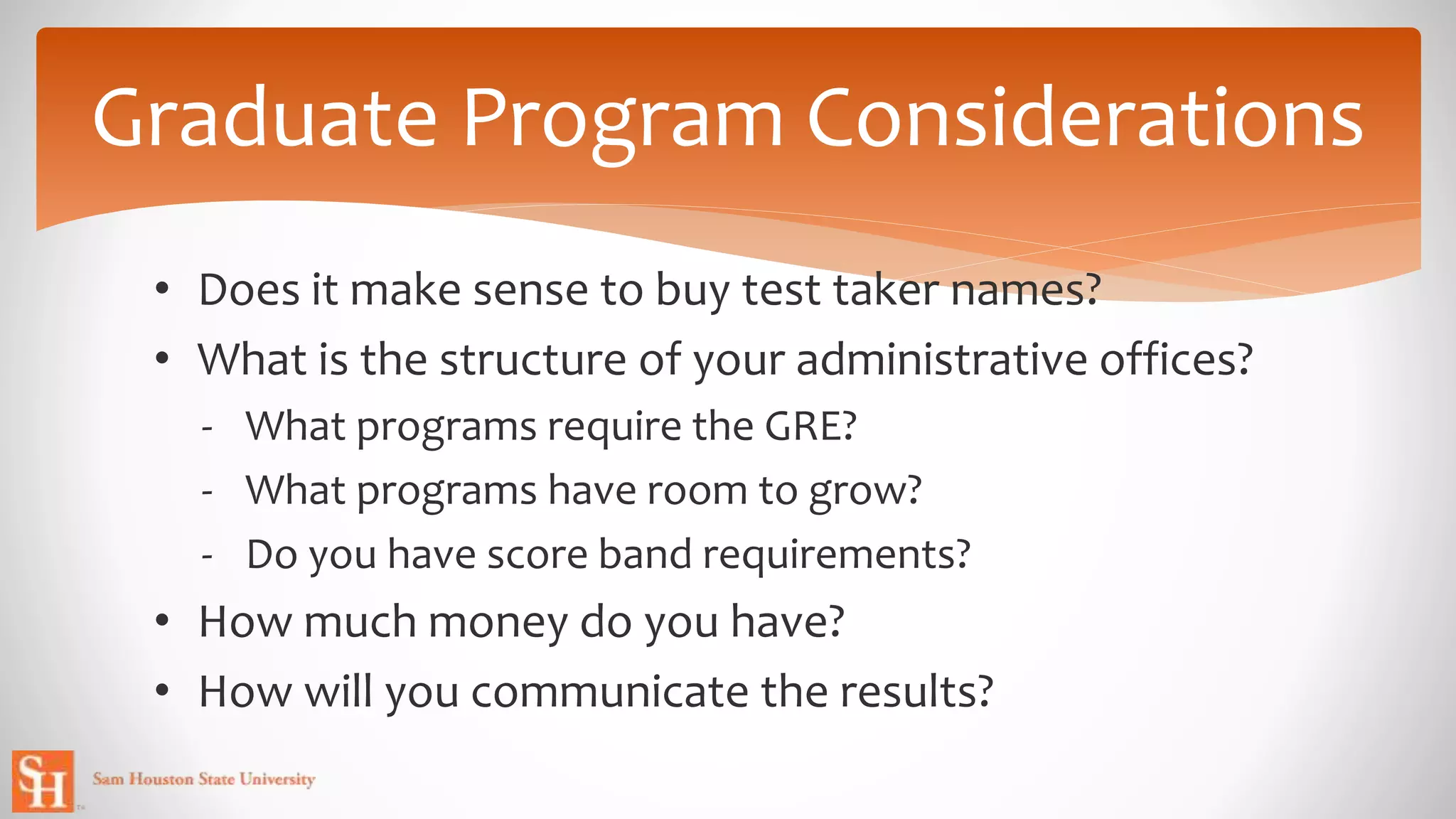 Graduate Program Considerations
• Does it make sense to buy test taker names?
• What is the structure of your administrative offices?
- What programs require the GRE?
- What programs have room to grow?
- Do you have score band requirements?
• How much money do you have?
• How will you communicate the results?
 