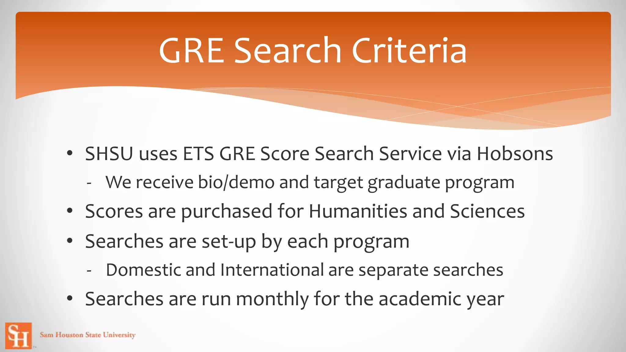 • SHSU uses ETS GRE Score Search Service via Hobsons
- We receive bio/demo and target graduate program
• Scores are purchased for Humanities and Sciences
• Searches are set-up by each program
- Domestic and International are separate searches
• Searches are run monthly for the academic year
GRE Search Criteria
 