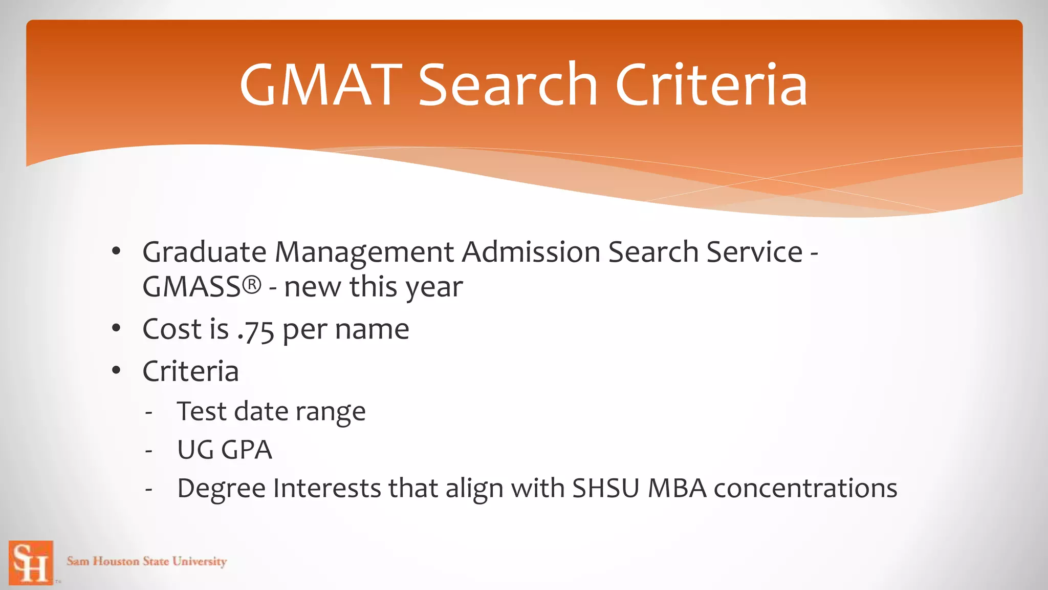 • Graduate Management Admission Search Service -
GMASS® - new this year
• Cost is .75 per name
• Criteria
- Test date range
- UG GPA
- Degree Interests that align with SHSU MBA concentrations
GMAT Search Criteria
 