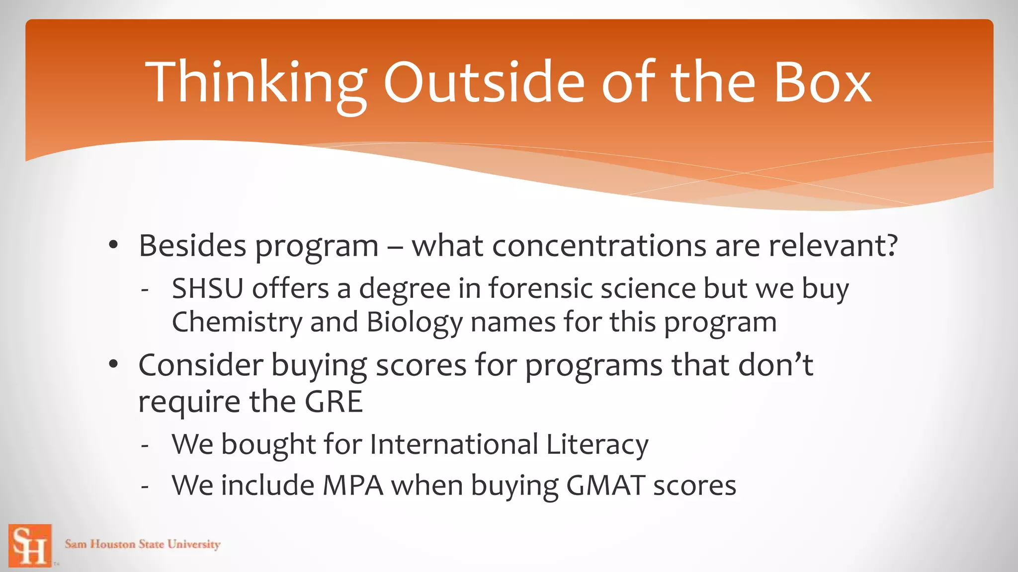 • Besides program – what concentrations are relevant?
- SHSU offers a degree in forensic science but we buy
Chemistry and Biology names for this program
• Consider buying scores for programs that don’t
require the GRE
- We bought for International Literacy
- We include MPA when buying GMAT scores
Thinking Outside of the Box
 