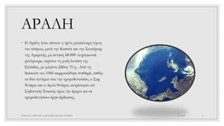 ΑΡΑΛΗ
◦ Η Αράλη ήταν κάποτε η τρίτη μεγαλύτερη λίμνη
του κόσμου, μετά την Κασπία και την Σουπίριορ
της Αμερικής, με έκταση 68.000 τετραγωνικά
χιλιόμετρα, περίπου τη μισή έκταση της
Ελλάδας, με μέγιστο βάθος 70 μ. .Από τη
δεκαετία του 1960 συρρικνώθηκε σταθερά, καθώς
τα δύο ποτάμια που την τροφοδοτούσαν, ο Συρ
Ντάρια και ο Αμού Ντάρια, εκτράπηκαν επί
Σοβιετικής Ένωσης προς την έρημο για να
τροφοδοτήσουν έργα άρδευσης.
4/6/2022
ΠΑΣΧΑΛΙΑ ΣΑΡΙΚΑ ΣΤ1 2ο ΔΗΜΟΤΙΚΟ ΣΧΟΛΕΙΟ ΞΑΝΘΗΣ 2
 